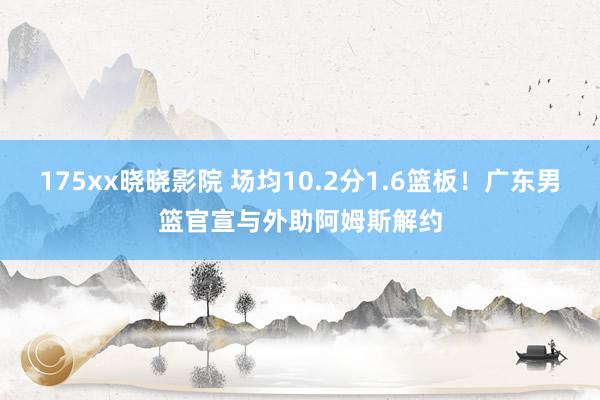 175xx晓晓影院 场均10.2分1.6篮板！广东男篮官宣与外助阿姆斯解约