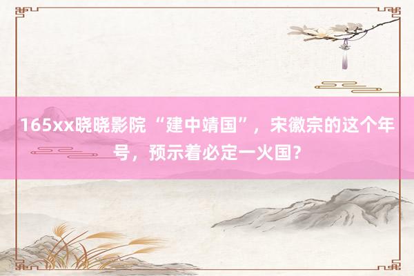 165xx晓晓影院 “建中靖国”，宋徽宗的这个年号，预示着必定一火国？