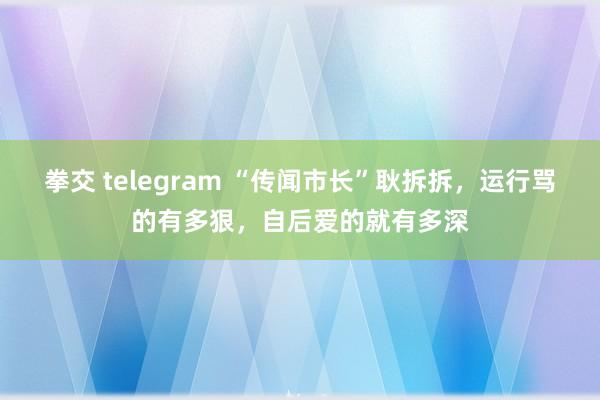 拳交 telegram “传闻市长”耿拆拆，运行骂的有多狠，自后爱的就有多深