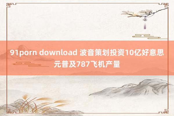 91porn download 波音策划投资10亿好意思元普及787飞机产量