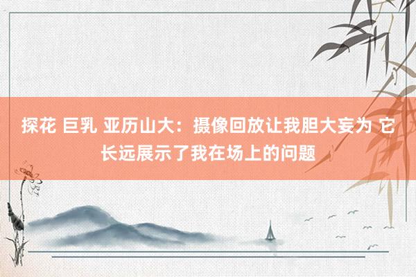 探花 巨乳 亚历山大：摄像回放让我胆大妄为 它长远展示了我在场上的问题