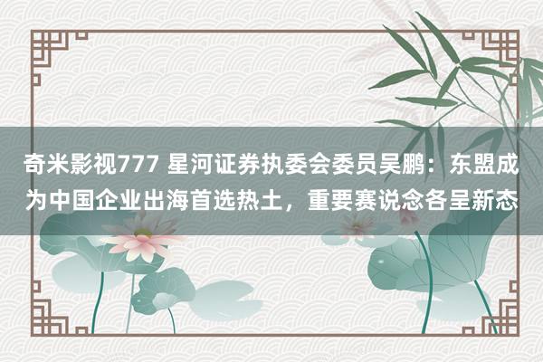奇米影视777 星河证券执委会委员吴鹏：东盟成为中国企业出海首选热土，重要赛说念各呈新态