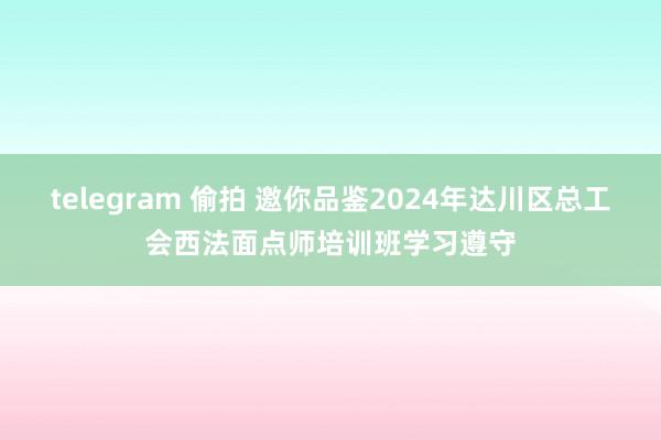 telegram 偷拍 邀你品鉴2024年达川区总工会西法面点师培训班学习遵守