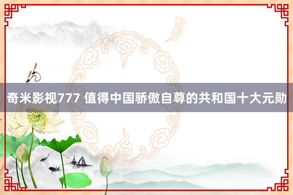 奇米影视777 值得中国骄傲自尊的共和国十大元勋