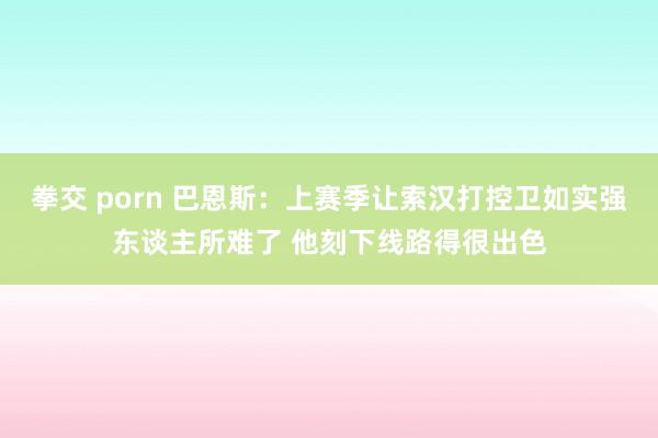 拳交 porn 巴恩斯：上赛季让索汉打控卫如实强东谈主所难了 他刻下线路得很出色