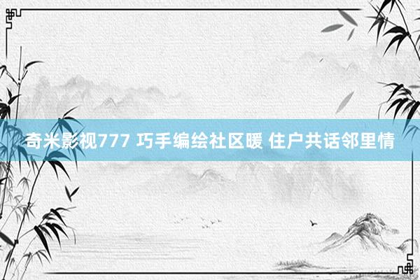 奇米影视777 巧手编绘社区暖 住户共话邻里情