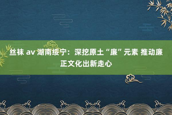 丝袜 av 湖南绥宁：深挖原土“廉”元素 推动廉正文化出新走心