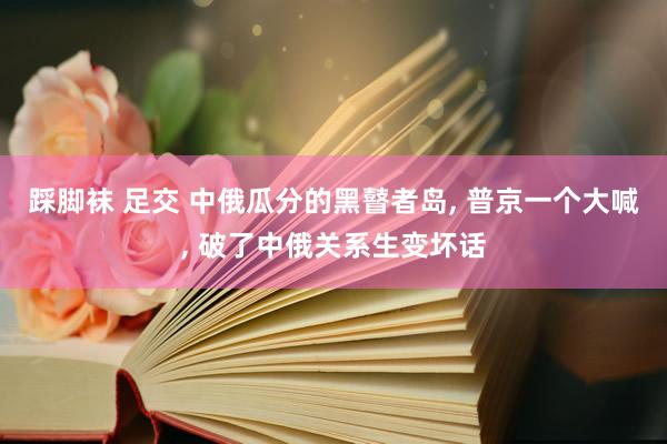 踩脚袜 足交 中俄瓜分的黑瞽者岛， 普京一个大喊， 破了中俄关系生变坏话