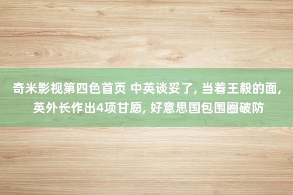 奇米影视第四色首页 中英谈妥了， 当着王毅的面， 英外长作出4项甘愿， 好意思国包围圈破防