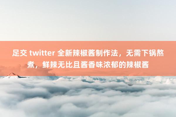 足交 twitter 全新辣椒酱制作法，无需下锅熬煮，鲜辣无比且酱香味浓郁的辣椒酱