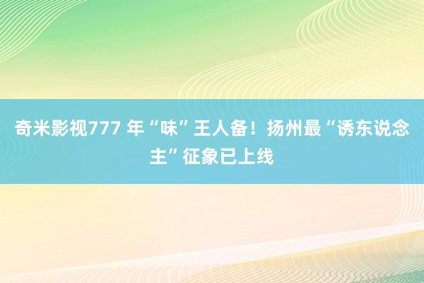 奇米影视777 年“味”王人备！扬州最“诱东说念主”征象已上线