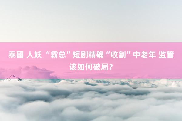 泰國 人妖 “霸总”短剧精确“收割”中老年 监管该如何破局？