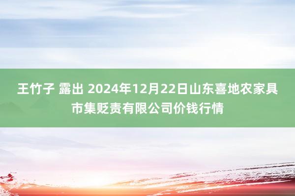王竹子 露出 2024年12月22日山东喜地农家具市集贬责有限公司价钱行情
