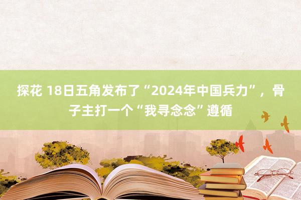 探花 18日五角发布了“2024年中国兵力”，骨子主打一个“我寻念念”遵循