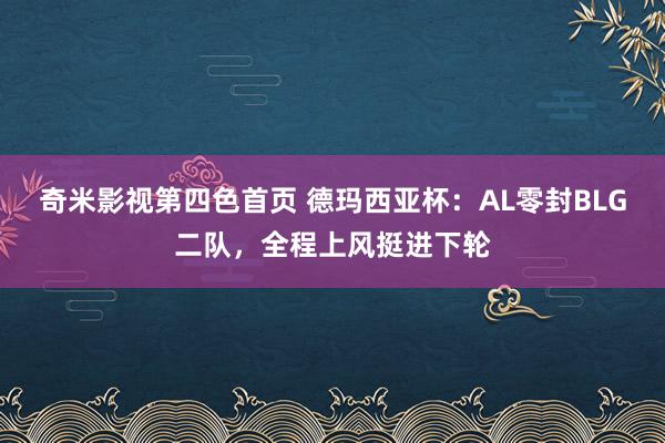 奇米影视第四色首页 德玛西亚杯：AL零封BLG二队，全程上风挺进下轮
