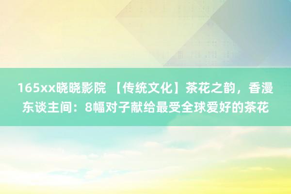 165xx晓晓影院 【传统文化】茶花之韵，香漫东谈主间：8幅对子献给最受全球爱好的茶花