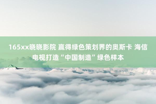 165xx晓晓影院 赢得绿色策划界的奥斯卡 海信电视打造“中国制造”绿色样本