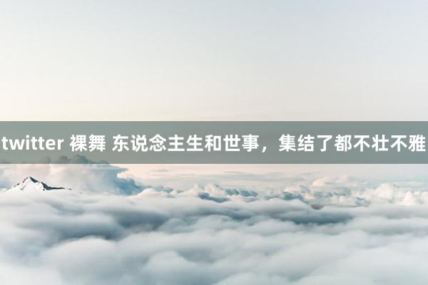 twitter 裸舞 东说念主生和世事，集结了都不壮不雅