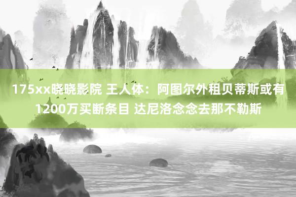 175xx晓晓影院 王人体：阿图尔外租贝蒂斯或有1200万买断条目 达尼洛念念去那不勒斯