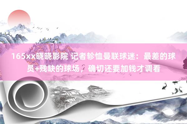 165xx晓晓影院 记者轸恤曼联球迷：最差的球员+残缺的球场，确切还要加钱才调看