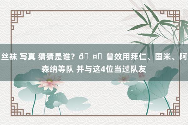 丝袜 写真 猜猜是谁？🤔曾效用拜仁、国米、阿森纳等队 并与这4位当过队友