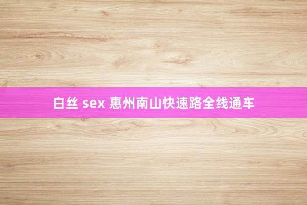 白丝 sex 惠州南山快速路全线通车
