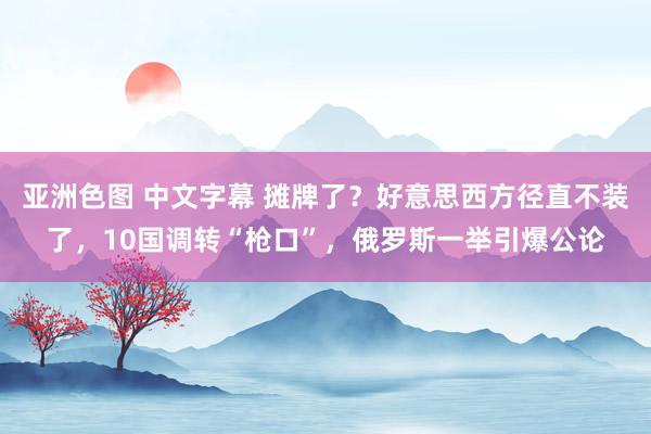 亚洲色图 中文字幕 摊牌了？好意思西方径直不装了，10国调转“枪口”，俄罗斯一举引爆公论
