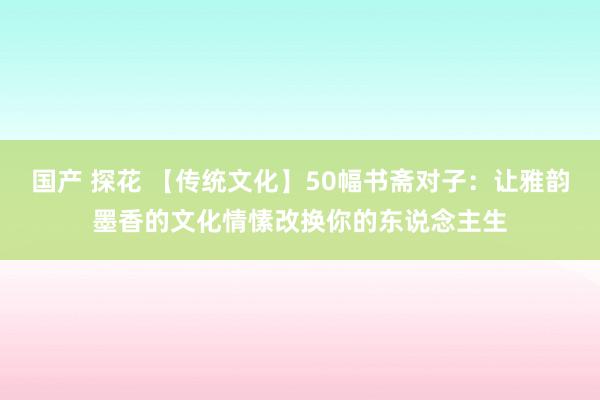 国产 探花 【传统文化】50幅书斋对子：让雅韵墨香的文化情愫改换你的东说念主生