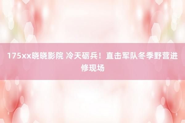 175xx晓晓影院 冷天砺兵！直击军队冬季野营进修现场