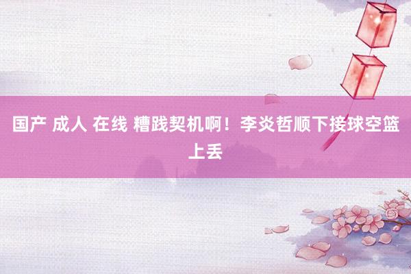国产 成人 在线 糟践契机啊！李炎哲顺下接球空篮上丢