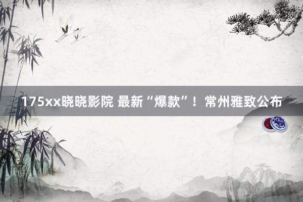 175xx晓晓影院 最新“爆款”！常州雅致公布