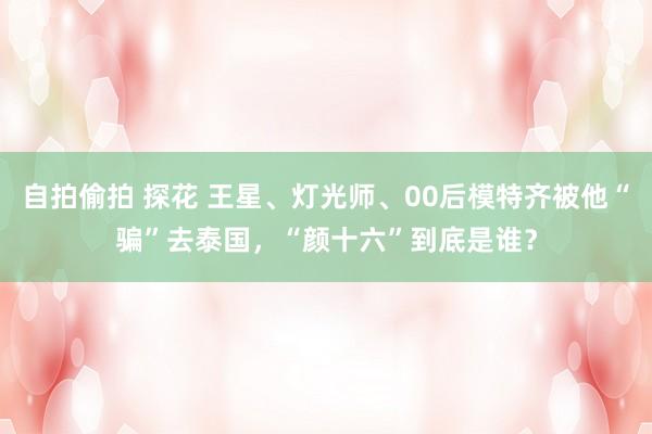 自拍偷拍 探花 王星、灯光师、00后模特齐被他“骗”去泰国，“颜十六”到底是谁？