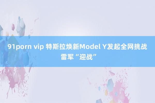 91porn vip 特斯拉焕新Model Y发起全网挑战 雷军“迎战”