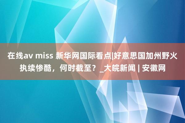 在线av miss 新华网国际看点|好意思国加州野火执续惨酷，何时截至？_大皖新闻 | 安徽网