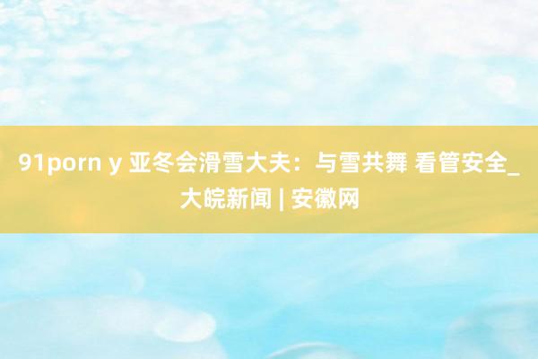 91porn y 亚冬会滑雪大夫：与雪共舞 看管安全_大皖新闻 | 安徽网