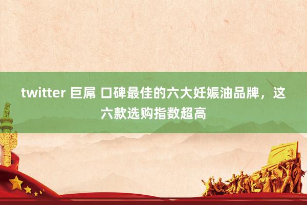 twitter 巨屌 口碑最佳的六大妊娠油品牌，这六款选购指数超高