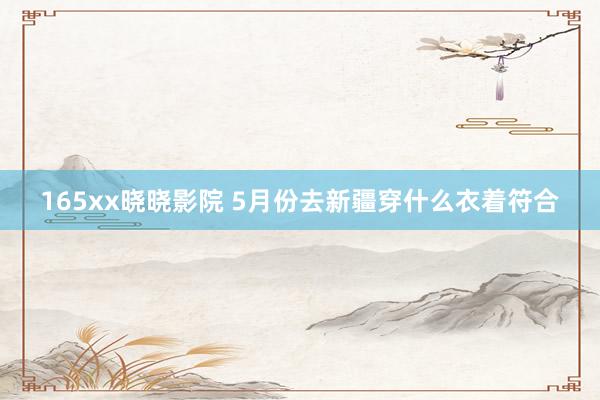 165xx晓晓影院 5月份去新疆穿什么衣着符合