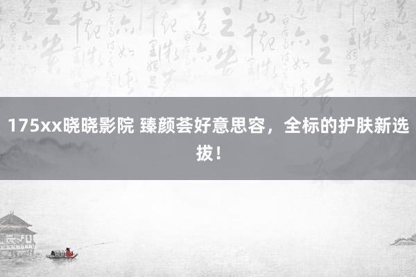 175xx晓晓影院 臻颜荟好意思容，全标的护肤新选拔！