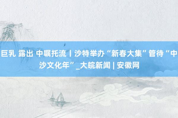 巨乳 露出 中嘱托流丨沙特举办“新春大集”管待“中沙文化年”_大皖新闻 | 安徽网