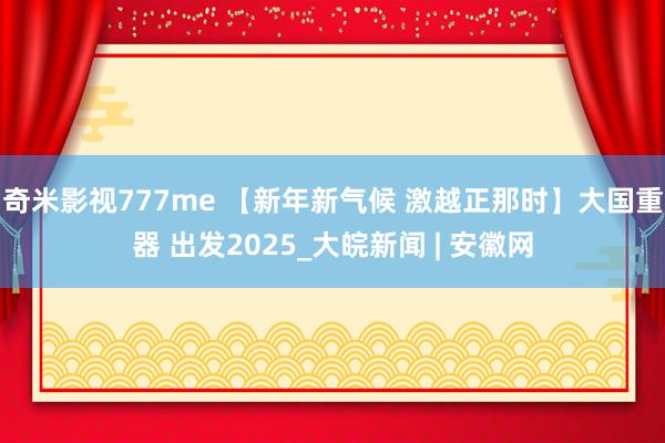 奇米影视777me 【新年新气候 激越正那时】大国重器 出发2025_大皖新闻 | 安徽网