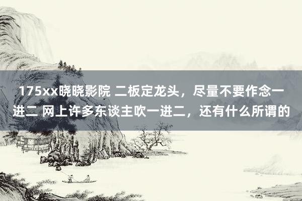175xx晓晓影院 二板定龙头,尽量不要作念一进二 网上许多东谈主吹一进二,还有什么所谓的