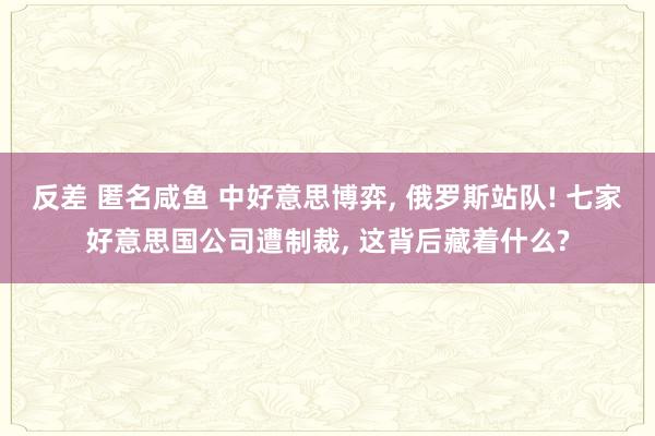 反差 匿名咸鱼 中好意思博弈， 俄罗斯站队! 七家好意思国公司遭制裁， 这背后藏着什么?