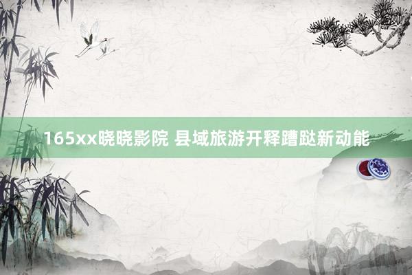 165xx晓晓影院 县域旅游开释蹧跶新动能