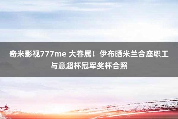 奇米影视777me 大眷属！伊布晒米兰合座职工与意超杯冠军奖杯合照