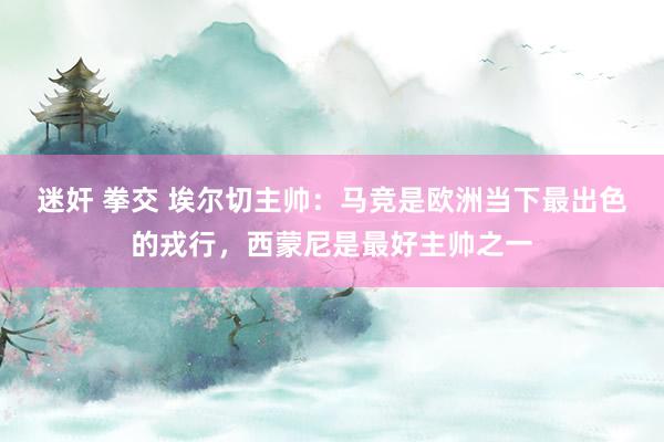 迷奸 拳交 埃尔切主帅：马竞是欧洲当下最出色的戎行，西蒙尼是最好主帅之一