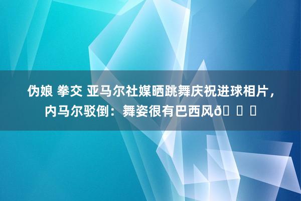 伪娘 拳交 亚马尔社媒晒跳舞庆祝进球相片，内马尔驳倒：舞姿很有巴西风👏