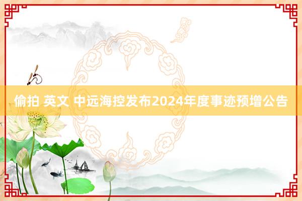 偷拍 英文 中远海控发布2024年度事迹预增公告