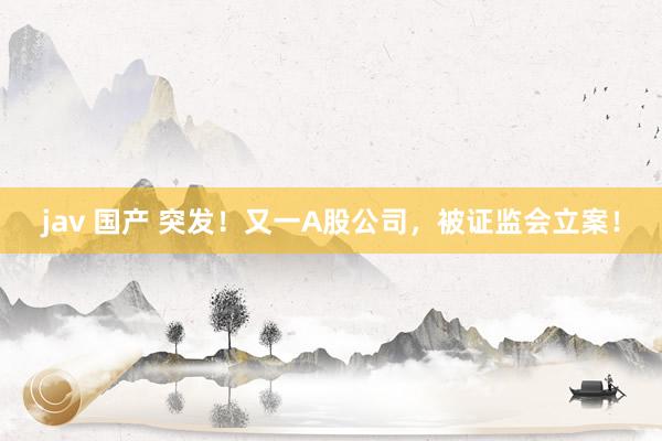 jav 国产 突发！又一A股公司，被证监会立案！