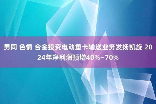 男同 色情 合金投资电动重卡输送业务发扬凯旋 2024年净利润预增40%—70%