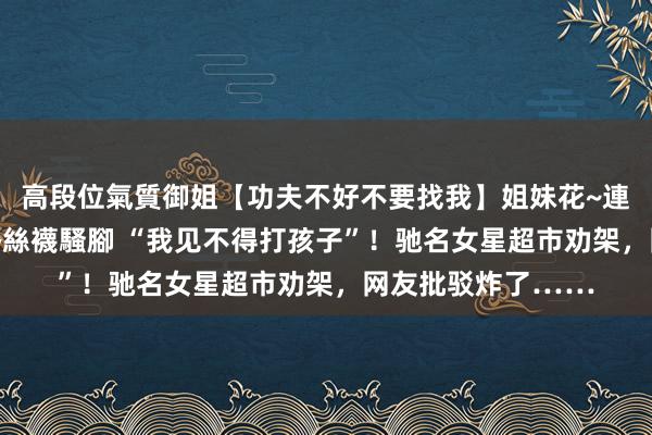 高段位氣質御姐【功夫不好不要找我】姐妹花~連體絲襪~大奶晃動~絲襪騷腳 “我见不得打孩子”！驰名女星超市劝架，网友批驳炸了……